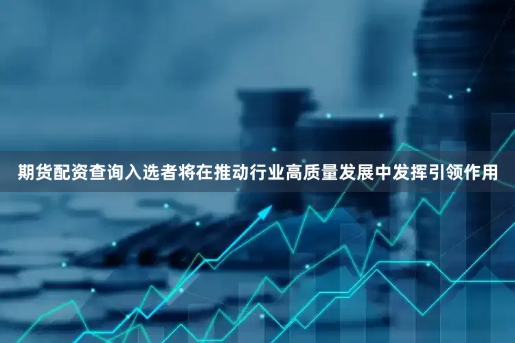 期货配资查询入选者将在推动行业高质量发展中发挥引领作用