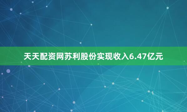 天天配资网苏利股份实现收入6.47亿元