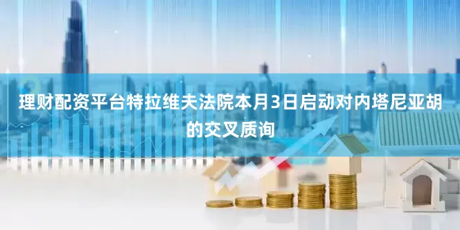 理财配资平台特拉维夫法院本月3日启动对内塔尼亚胡的交叉质询