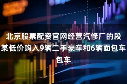 北京股票配资官网经营汽修厂的段某低价购入9辆二手豪车和6辆面包车