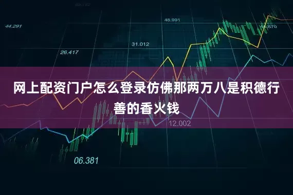 网上配资门户怎么登录仿佛那两万八是积德行善的香火钱