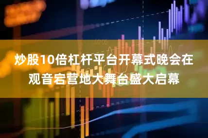 炒股10倍杠杆平台开幕式晚会在观音宕营地大舞台盛大启幕