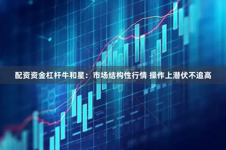 配资资金杠杆牛和星:市场结构性行情 操作上潜伏不追高