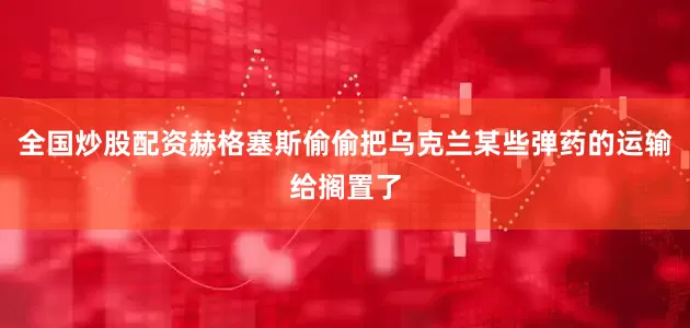 全国炒股配资赫格塞斯偷偷把乌克兰某些弹药的运输给搁置了