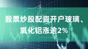 股票炒股配资开户玻璃、氧化铝涨逾2%