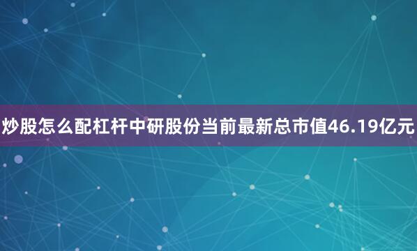 炒股怎么配杠杆中研股份当前最新总市值46.19亿元