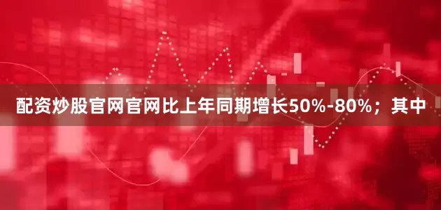 配资炒股官网官网比上年同期增长50%-80%；其中